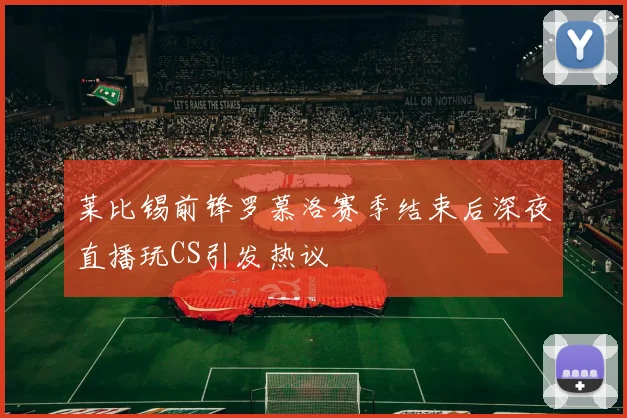 莱比锡前锋罗慕洛赛季结束后深夜直播玩CS引发热议