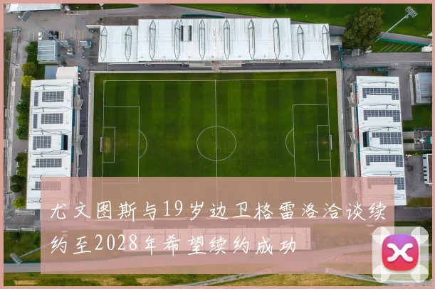 尤文图斯与19岁边卫格雷洛洽谈续约至2028年希望续约成功