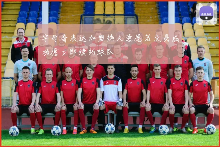 字母哥表达加盟热火意愿若交易成功愿立即续约球队
