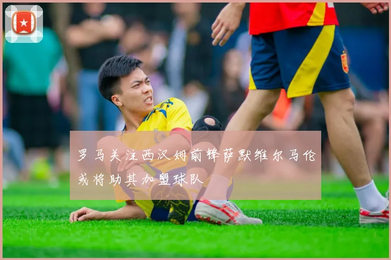罗马关注西汉姆前锋萨默维尔马伦或将助其加盟球队