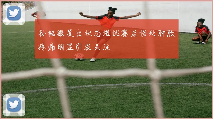 孙铭徽复出状态堪忧赛后伤处肿胀疼痛明显引发关注