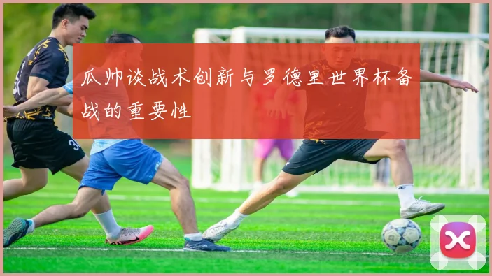 瓜帅谈战术创新与罗德里世界杯备战的重要性