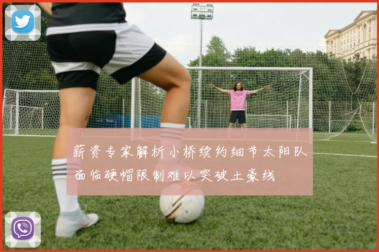 薪资专家解析小桥续约细节太阳队面临硬帽限制难以突破土豪线