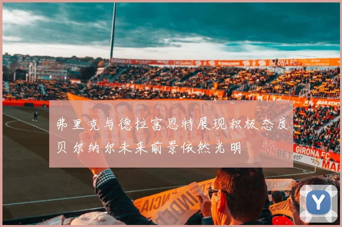 弗里克与德拉富恩特展现积极态度贝尔纳尔未来前景依然光明