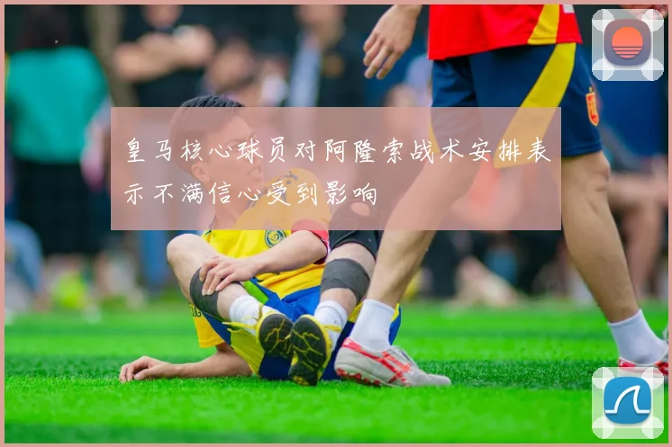 皇马核心球员对阿隆索战术安排表示不满信心受到影响