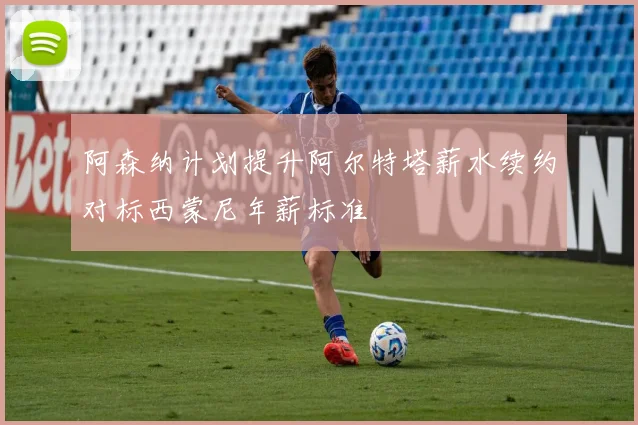 阿森纳计划提升阿尔特塔薪水续约对标西蒙尼年薪标准