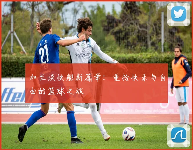 加兰谈快船新篇章：重拾快乐与自由的篮球之旅