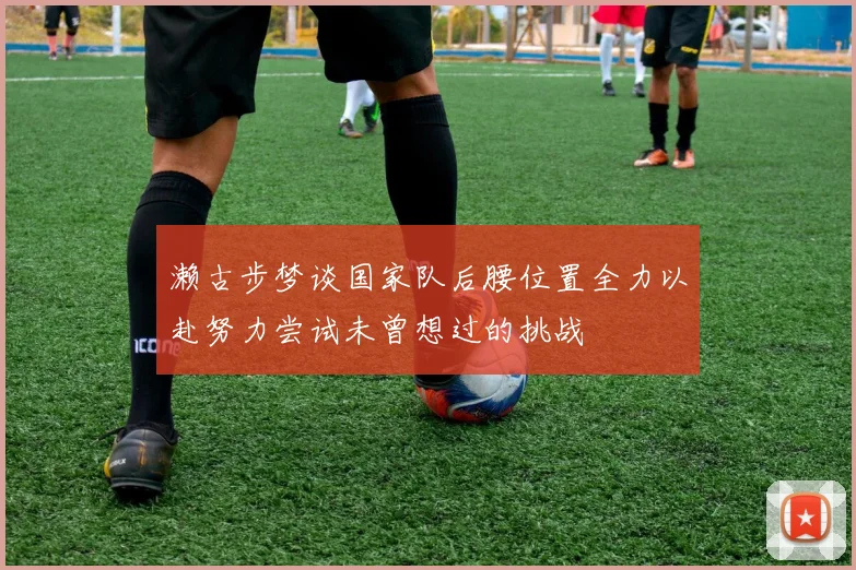 濑古步梦谈国家队后腰位置全力以赴努力尝试未曾想过的挑战