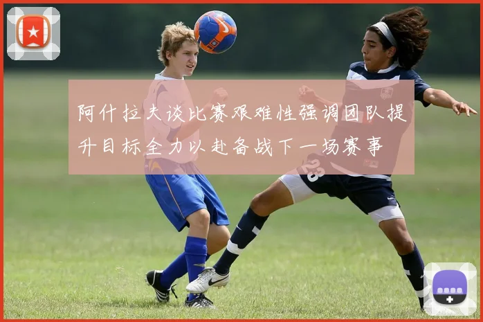 阿什拉夫谈比赛艰难性强调团队提升目标全力以赴备战下一场赛事