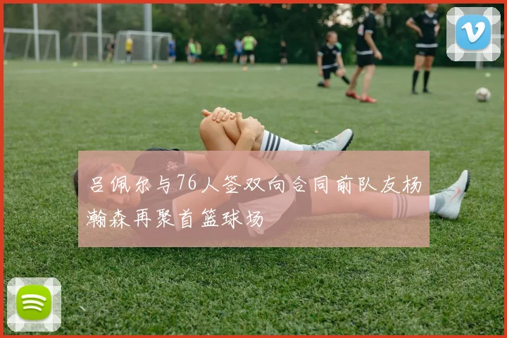 吕佩尔与76人签双向合同前队友杨瀚森再聚首篮球场