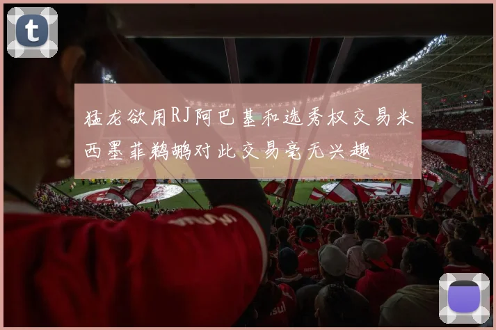 猛龙欲用RJ阿巴基和选秀权交易米西墨菲鹈鹕对此交易毫无兴趣