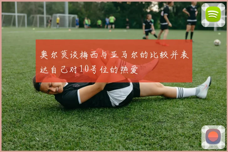 奥尔莫谈梅西与亚马尔的比较并表达自己对10号位的热爱