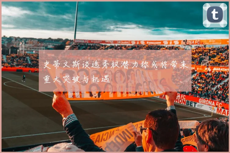 史蒂文斯谈选秀权潜力称或将带来重大突破与机遇