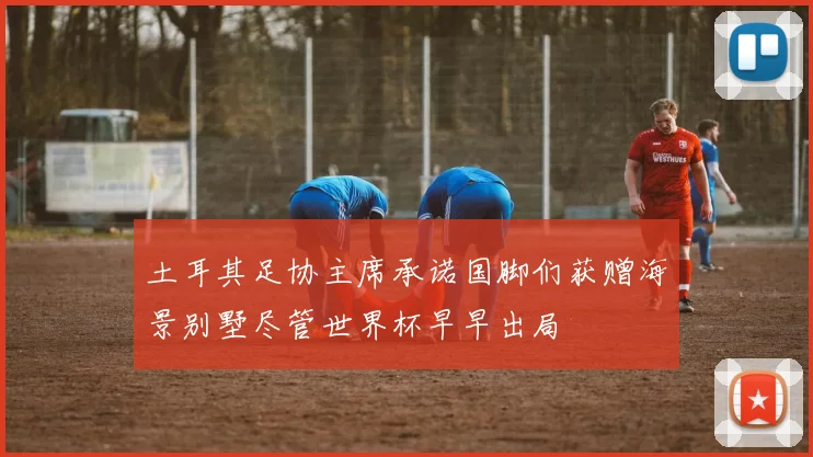 土耳其足协主席承诺国脚们获赠海景别墅尽管世界杯早早出局