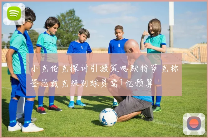 小克伦克探讨引援策略默特萨克称签范戴克级别球员需1亿预算