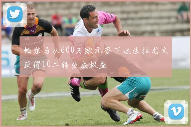 帕尔马以600万欧元签下达法拉尤文获得10二转分成权益
