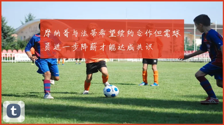 摩纳哥与法蒂希望续约合作但需球员进一步降薪才能达成共识