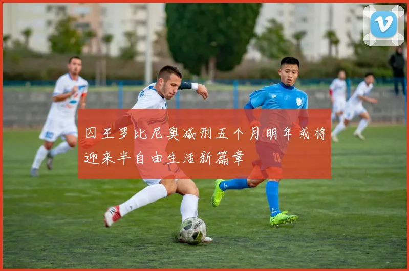 囚王罗比尼奥减刑五个月明年或将迎来半自由生活新篇章