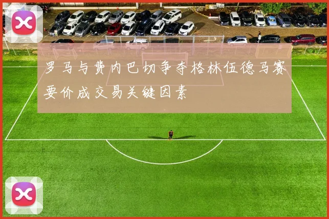 罗马与费内巴切争夺格林伍德马赛要价成交易关键因素