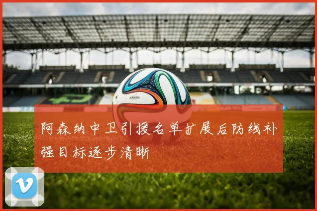阿森纳中卫引援名单扩展后防线补强目标逐步清晰