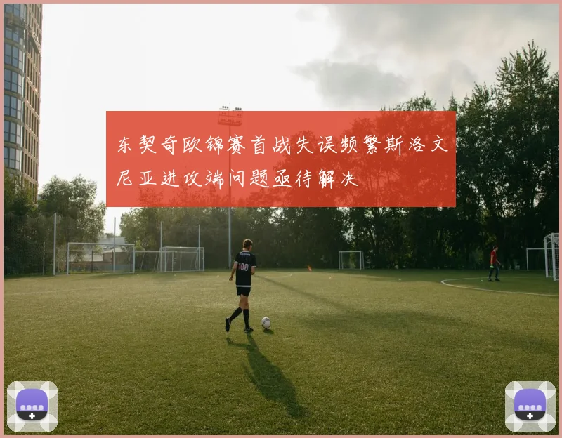 东契奇欧锦赛首战失误频繁斯洛文尼亚进攻端问题亟待解决